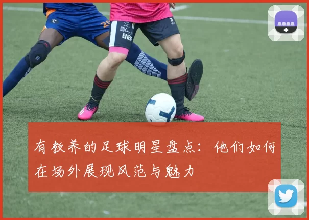 有教养的足球明星盘点：他们如何在场外展现风范与魅力