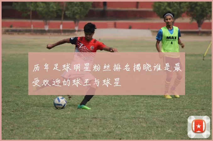 历年足球明星粉丝排名揭晓谁是最受欢迎的球王与球星