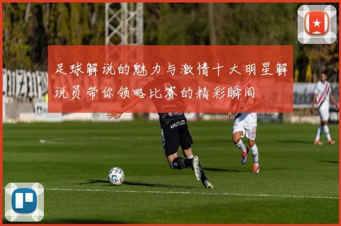 足球解说的魅力与激情十大明星解说员带你领略比赛的精彩瞬间
