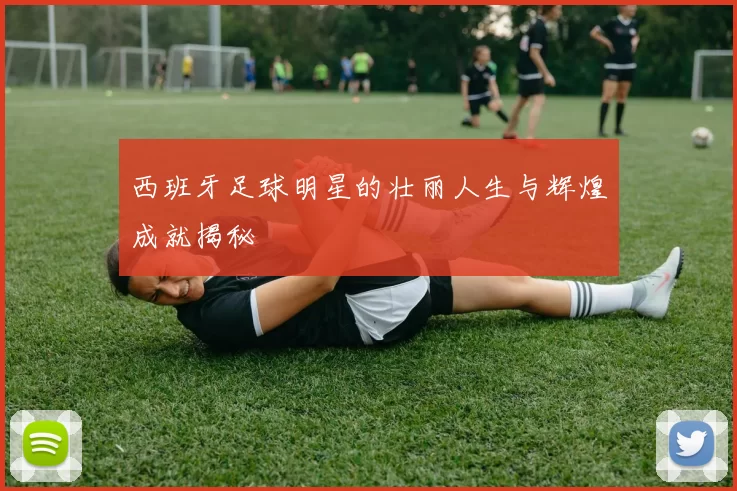 西班牙足球明星的壮丽人生与辉煌成就揭秘