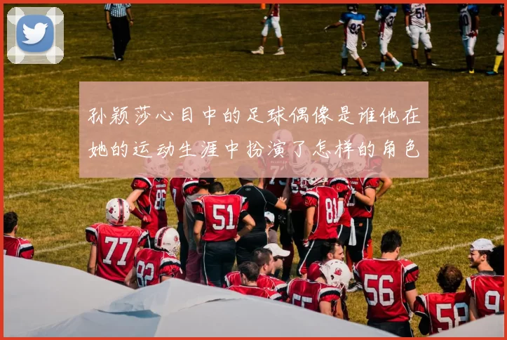 孙颖莎心目中的足球偶像是谁他在她的运动生涯中扮演了怎样的角色