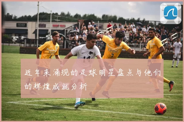 近年来涌现的足球明星盘点与他们的辉煌成就分析