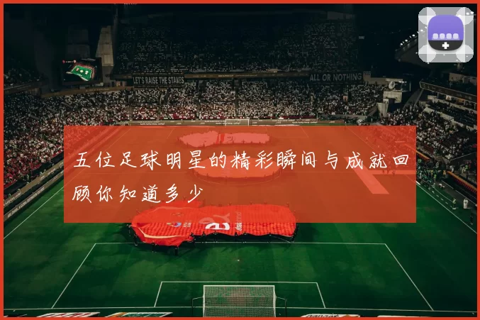 五位足球明星的精彩瞬间与成就回顾你知道多少