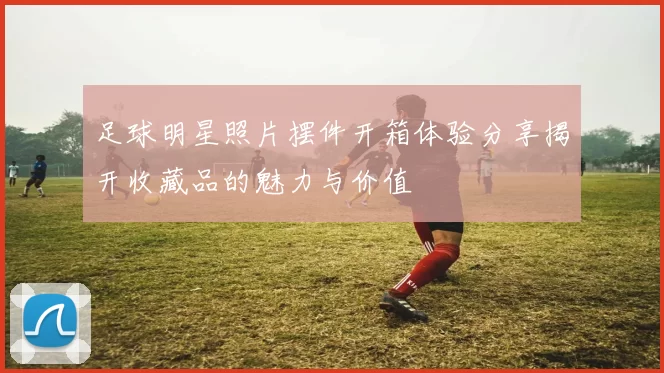 足球明星照片摆件开箱体验分享揭开收藏品的魅力与价值