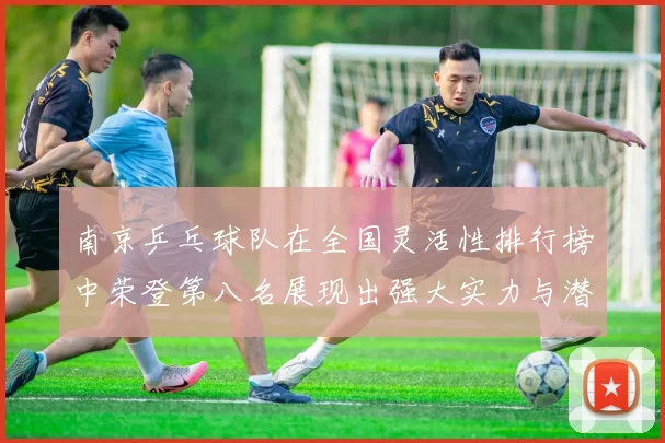 南京乒乓球队在全国灵活性排行榜中荣登第八名展现出强大实力与潜力