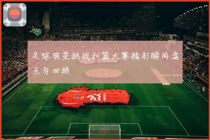 足球明星挑战扣篮大赛精彩瞬间盘点与回顾