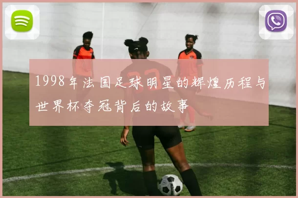 1998年法国足球明星的辉煌历程与世界杯夺冠背后的故事