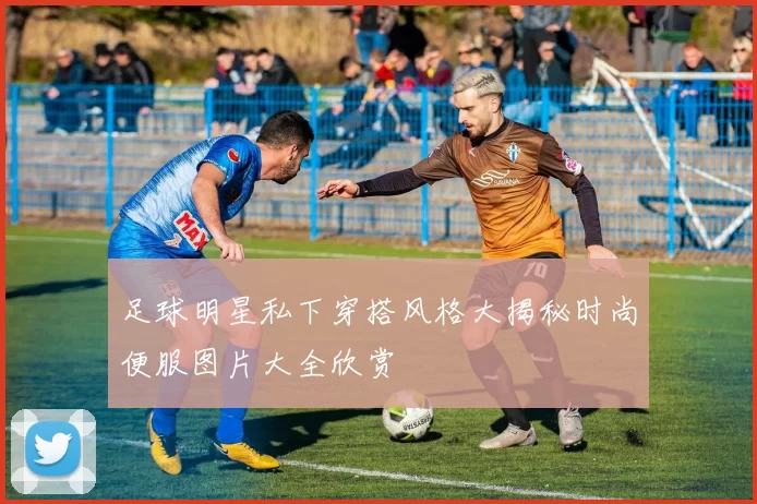 足球明星私下穿搭风格大揭秘时尚便服图片大全欣赏