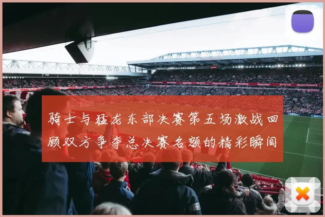 骑士与猛龙东部决赛第五场激战回顾双方争夺总决赛名额的精彩瞬间