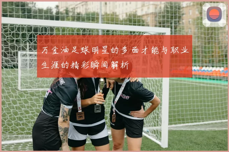 万金油足球明星的多面才能与职业生涯的精彩瞬间解析