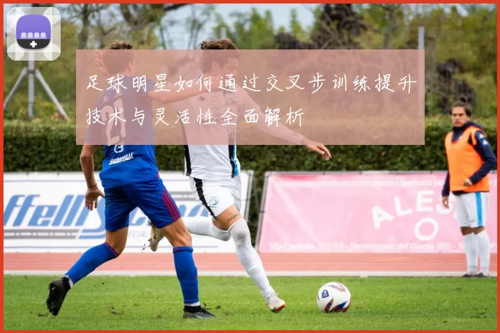 足球明星如何通过交叉步训练提升技术与灵活性全面解析