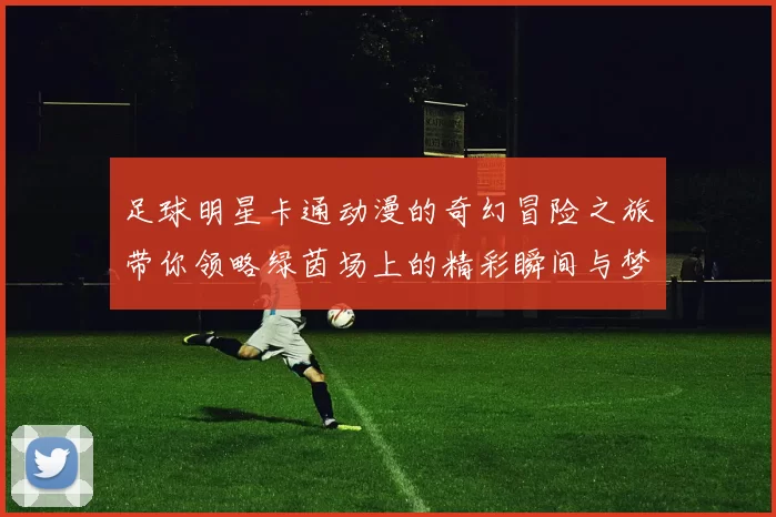 足球明星卡通动漫的奇幻冒险之旅带你领略绿茵场上的精彩瞬间与梦想追逐