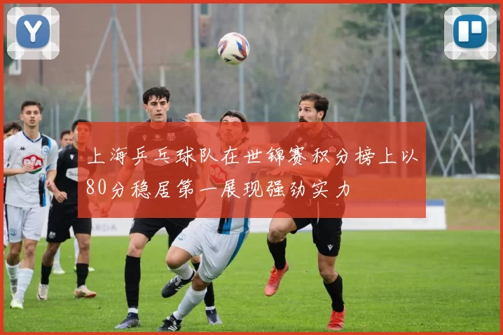 上海乒乓球队在世锦赛积分榜上以80分稳居第一展现强劲实力