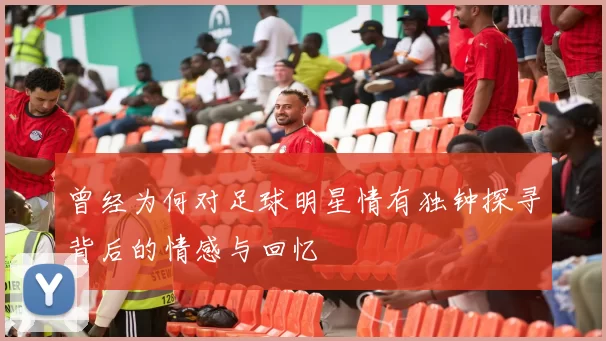 曾经为何对足球明星情有独钟探寻背后的情感与回忆