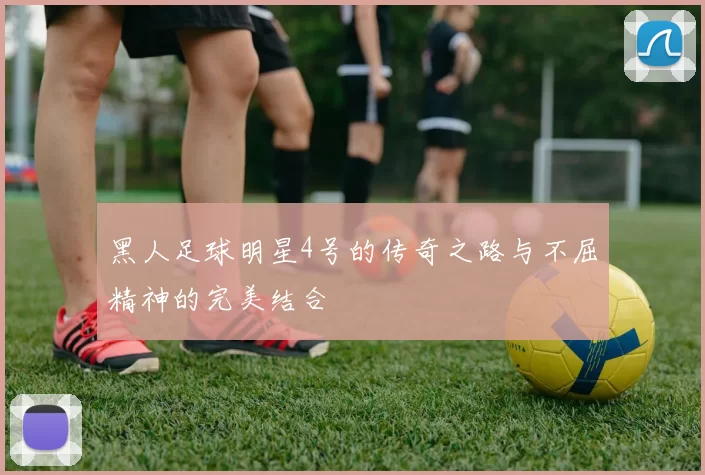 黑人足球明星4号的传奇之路与不屈精神的完美结合