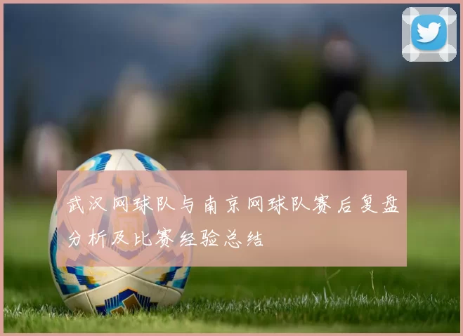 武汉网球队与南京网球队赛后复盘分析及比赛经验总结