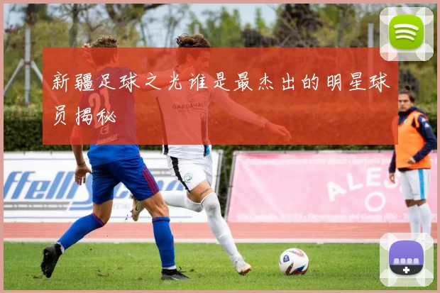 新疆足球之光谁是最杰出的明星球员揭秘