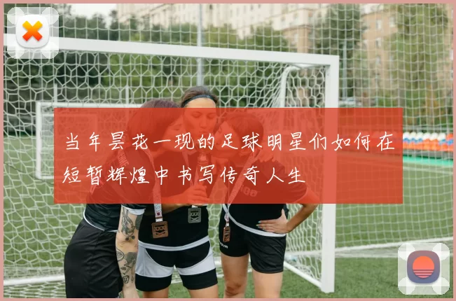 当年昙花一现的足球明星们如何在短暂辉煌中书写传奇人生