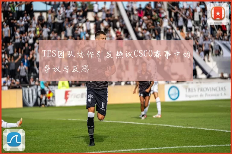 TES团队协作引发热议CSGO赛事中的争议与反思