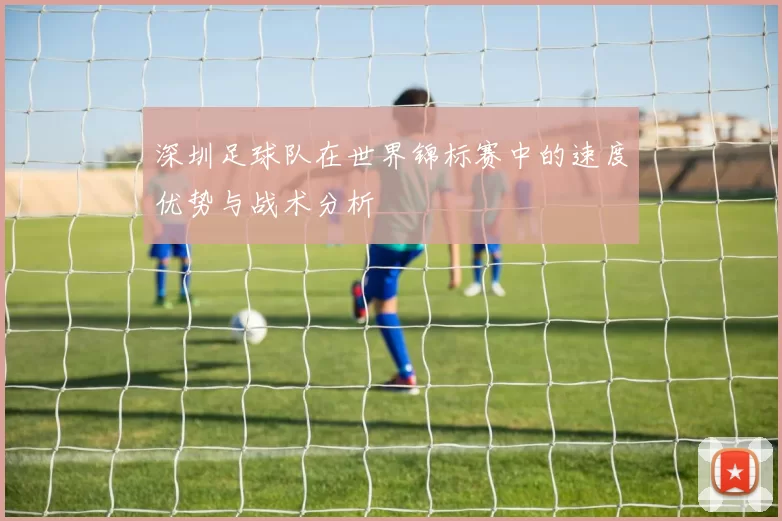 深圳足球队在世界锦标赛中的速度优势与战术分析