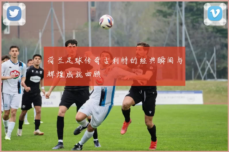 荷兰足球传奇古利特的经典瞬间与辉煌成就回顾