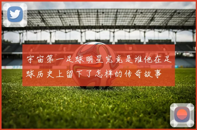 宇宙第一足球明星究竟是谁他在足球历史上留下了怎样的传奇故事